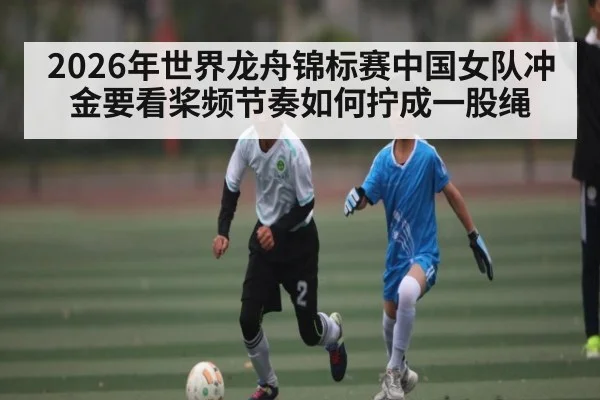 2026年世界龙舟锦标赛中国女队冲金要看桨频节奏如何拧成一股绳